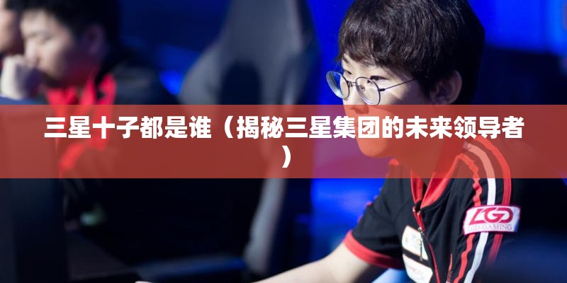 三星十子都是谁（揭秘三星集团的未来领导者）