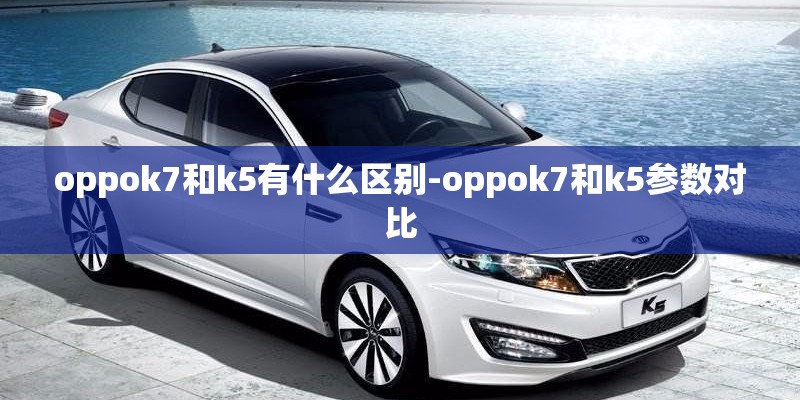 oppok7和k5有什么区别-oppok7和k5参数对比